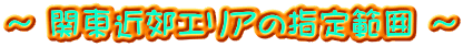 ～ 関東近郊エリアの指定範囲 ～